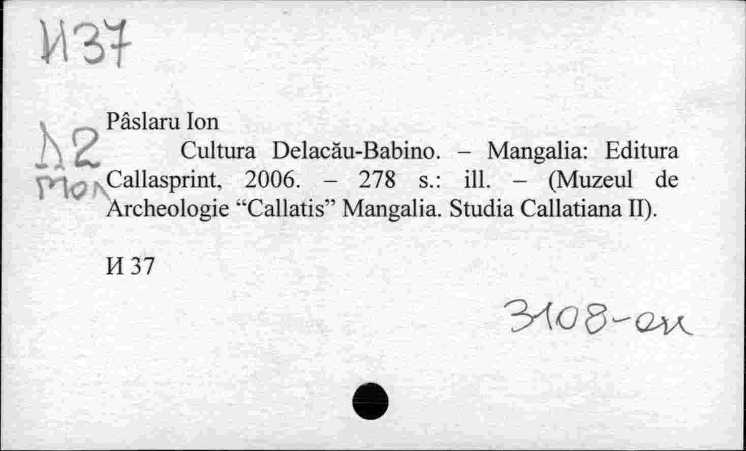 ﻿Pâslaru Ion
Cultura Delacäu-Babino. - Mangalia: Editura Callasprint, 2006. - 278 s.: ill. - (Muzeul de Archéologie “Callatis” Mangalia. Studia Callatiana II).
И 37